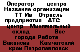 Оператор Call-центра › Название организации ­ ТТ-Ив › Отрасль предприятия ­ АТС, call-центр › Минимальный оклад ­ 30 000 - Все города Работа » Вакансии   . Камчатский край,Петропавловск-Камчатский г.